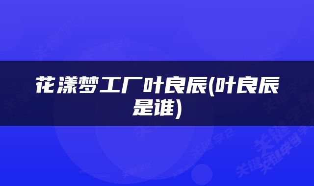 花漾梦工厂叶良辰(叶良辰是谁)