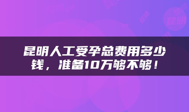 昆明人工受孕总费用多少钱，准备10万够不够！