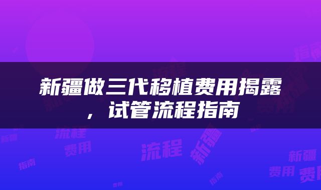 新疆做三代移植费用揭露，试管流程指南