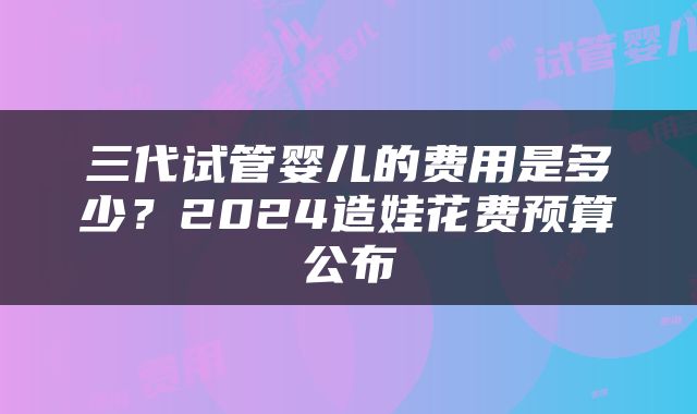 三代试管婴儿的费用是多少？2024造娃花费预算公布