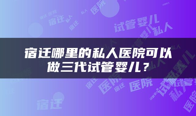 宿迁哪里的私人医院可以做三代试管婴儿？