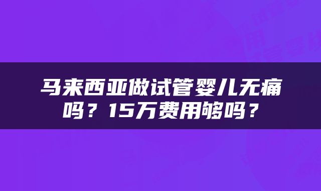 马来西亚做试管婴儿无痛吗？15万费用够吗？