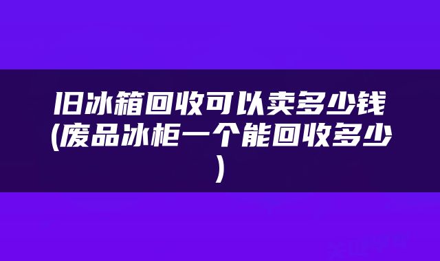 旧冰箱回收可以卖多少钱(废品冰柜一个能回收多少)