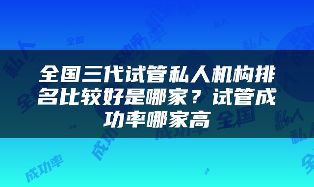 全国三代试管私人机构排名比较好是哪家？试管成功率哪家高
