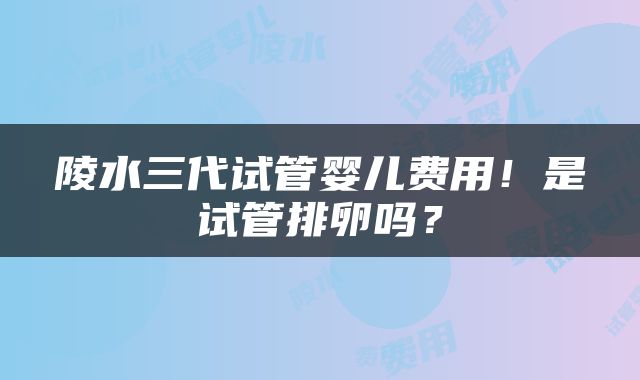 陵水三代试管婴儿费用！是试管排卵吗？