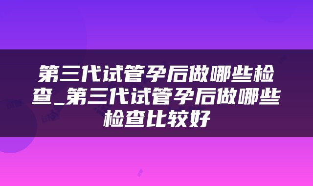 第三代试管孕后做哪些检查_第三代试管孕后做哪些检查比较好