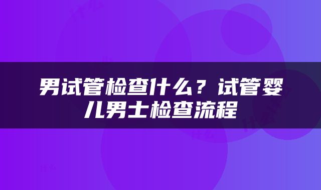 男试管检查什么？试管婴儿男士检查流程
