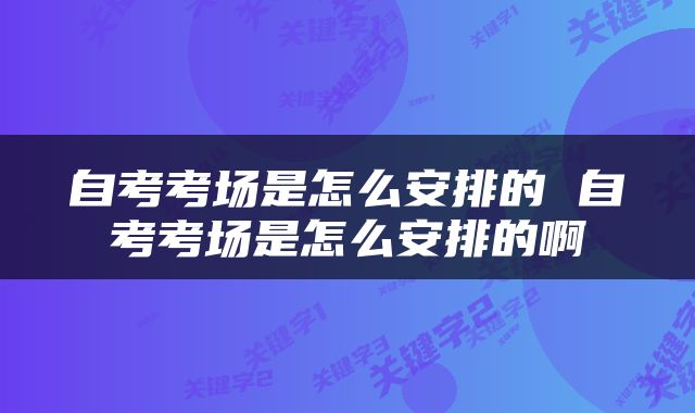 自考考场是怎么安排的 自考考场是怎么安排的啊