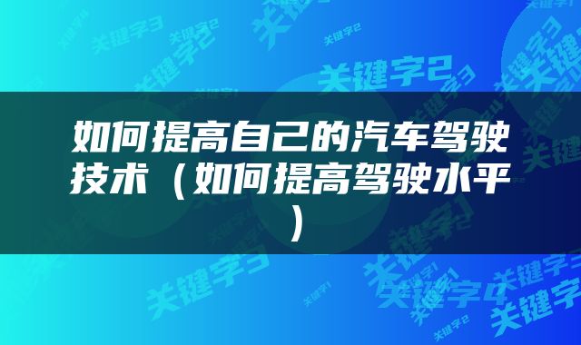 如何提高自己的汽车驾驶技术（如何提高驾驶水平）