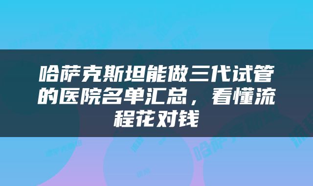 哈萨克斯坦能做三代试管的医院名单汇总，看懂流程花对钱