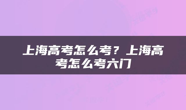 上海高考怎么考？上海高考怎么考六门