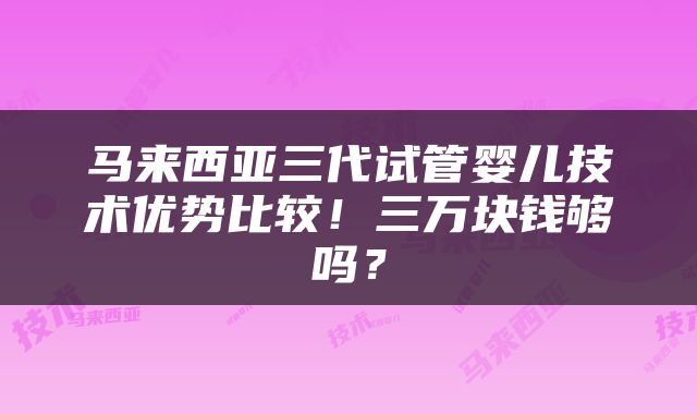 马来西亚三代试管婴儿技术优势比较！三万块钱够吗？