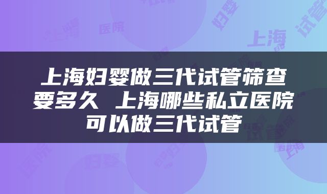 上海妇婴做三代试管筛查要多久 上海哪些私立医院可以做三代试管