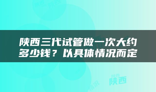 陕西三代试管做一次大约多少钱？以具体情况而定