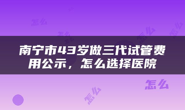 南宁市43岁做三代试管费用公示，怎么选择医院