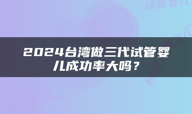2024台湾做三代试管婴儿成功率大吗？