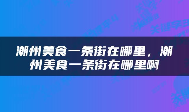 潮州美食一条街在哪里，潮州美食一条街在哪里啊