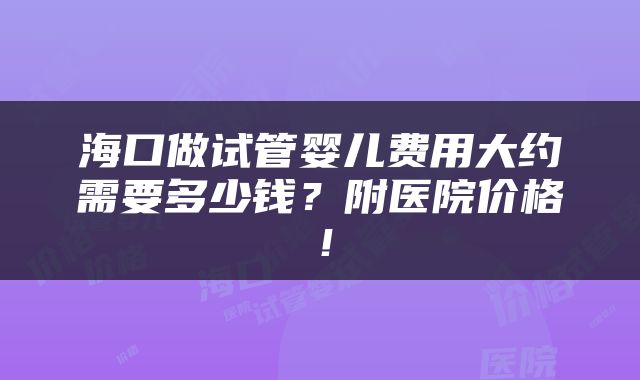 海口做试管婴儿费用大约需要多少钱？附医院价格！