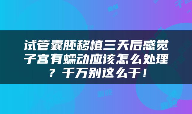 试管囊胚移植三天后感觉子宫有蠕动应该怎么处理？千万别这么干！