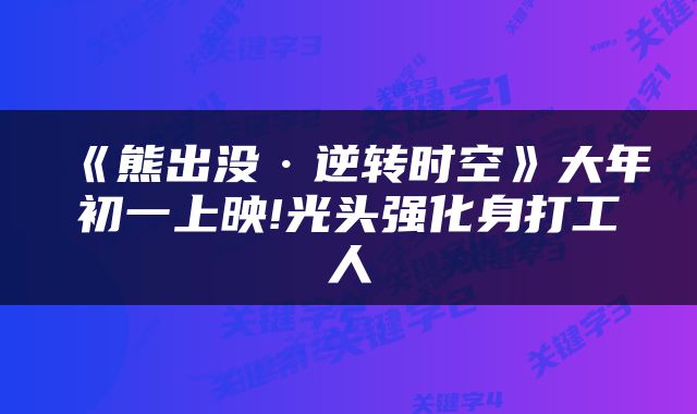 《熊出没·逆转时空》大年初一上映!光头强化身打工人