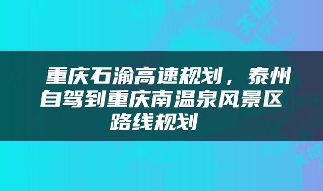  重庆石渝高速规划，泰州自驾到重庆南温泉风景区路线规划 