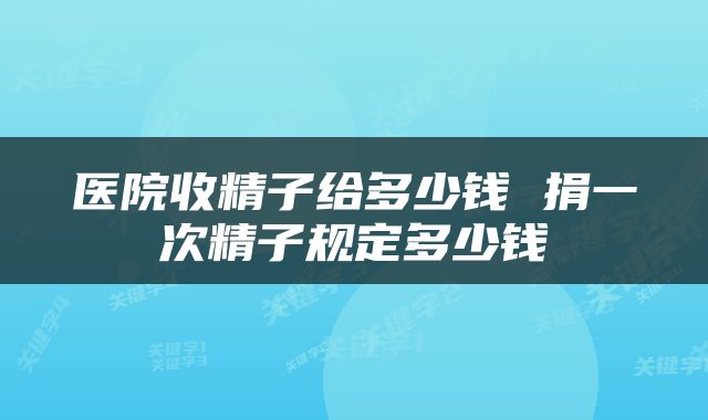 医院收精子给多少钱 捐一次精子规定多少钱