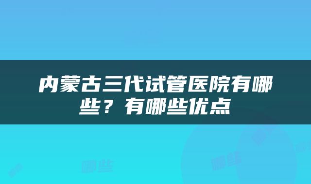 内蒙古三代试管医院有哪些？有哪些优点