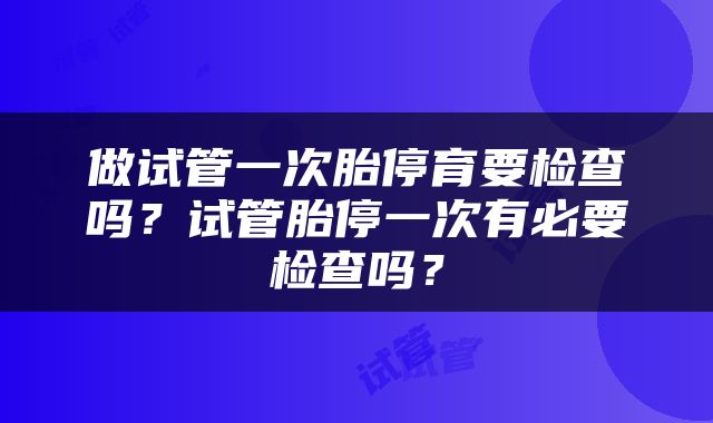 做试管一次胎停育要检查吗？试管胎停一次有必要检查吗？