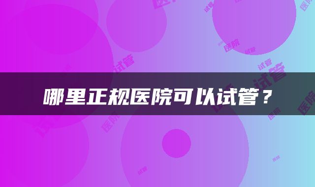 哪里正规医院可以试管？