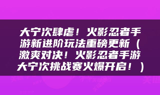 大宁次肆虐！火影忍者手游新进阶玩法重磅更新（激爽对决！火影忍者手游大宁次挑战赛火爆开启！）
