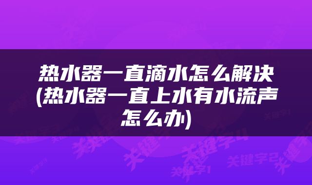 热水器一直滴水怎么解决(热水器一直上水有水流声怎么办)