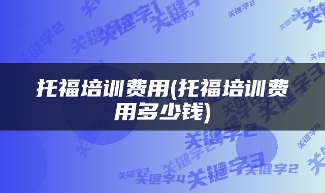 托福培训费用(托福培训费用多少钱)
