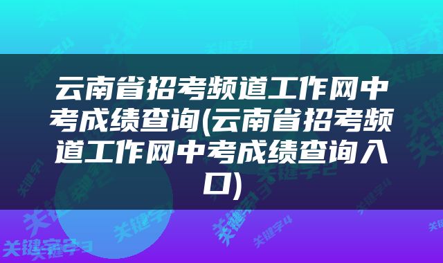 云南省招考频道工作网中考成绩查询(云南省招考频道工作网中考成绩查询入口)