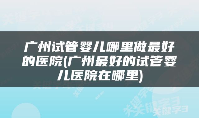 广州试管婴儿哪里做最好的医院(广州最好的试管婴儿医院在哪里)