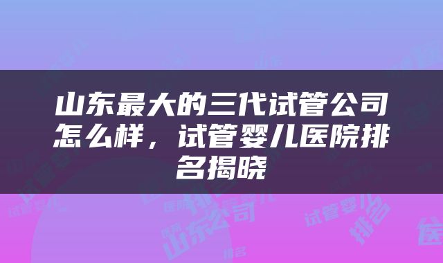 山东最大的三代试管公司怎么样，试管婴儿医院排名揭晓