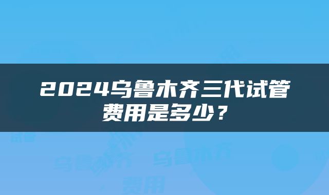 2024乌鲁木齐三代试管费用是多少？