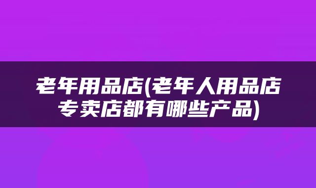 老年用品店(老年人用品店专卖店都有哪些产品)