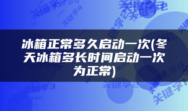 冰箱正常多久启动一次(冬天冰箱多长时间启动一次为正常)