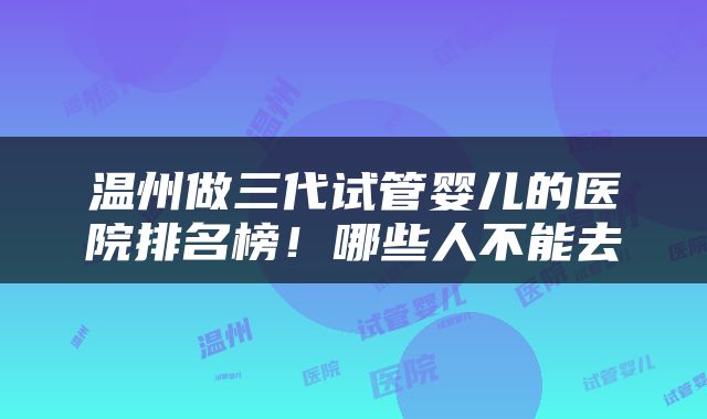 温州做三代试管婴儿的医院排名榜！哪些人不能去