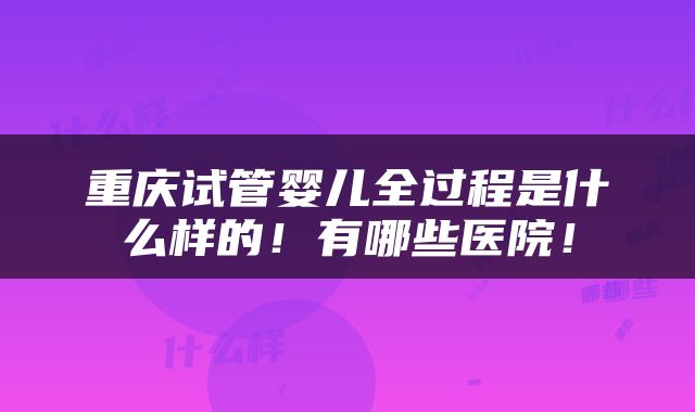 重庆试管婴儿全过程是什么样的！有哪些医院！