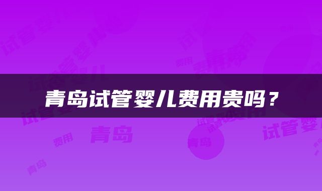 青岛试管婴儿费用贵吗？