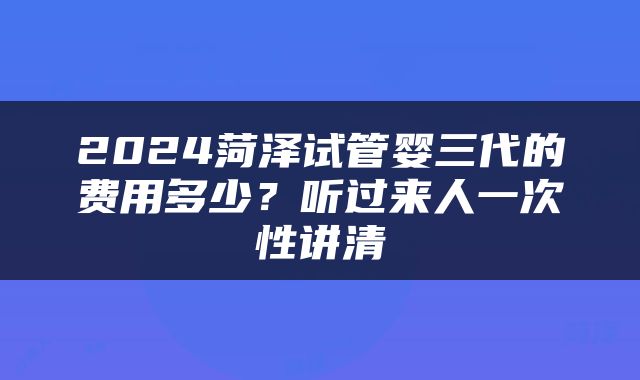 2024菏泽试管婴三代的费用多少？听过来人一次性讲清