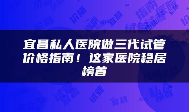 宜昌私人医院做三代试管价格指南！这家医院稳居榜首