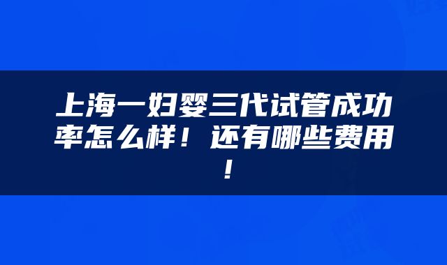 上海一妇婴三代试管成功率怎么样！还有哪些费用！