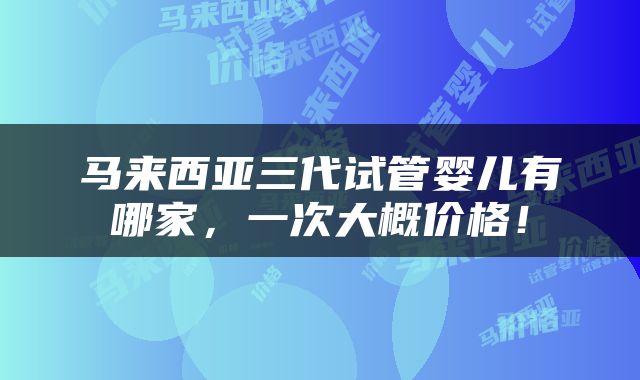 马来西亚三代试管婴儿有哪家，一次大概价格！