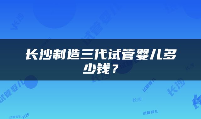 长沙制造三代试管婴儿多少钱？