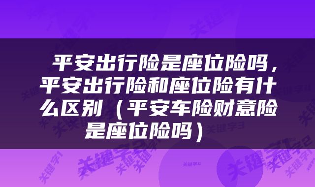 平安出行险是座位险吗，平安出行险和座位险有什么区别（平安车险财意险是座位险吗） 