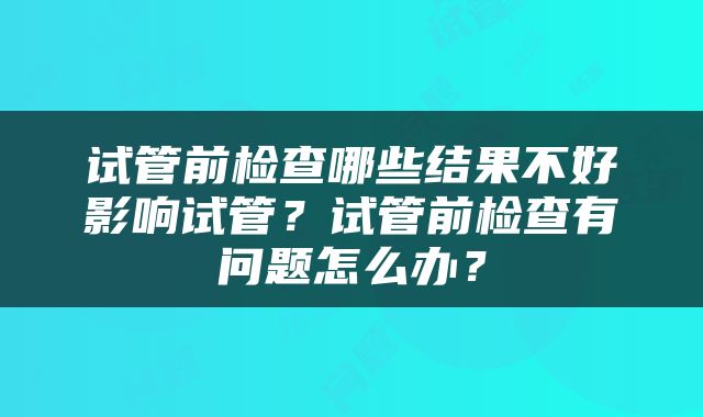 试管前检查哪些结果不好影响试管？试管前检查有问题怎么办？