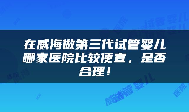 在威海做第三代试管婴儿哪家医院比较便宜，是否合理！