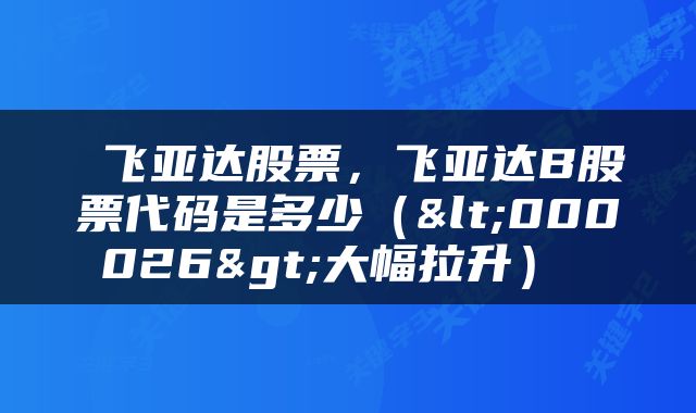  飞亚达股票，飞亚达B股票代码是多少（<000026>大幅拉升） 